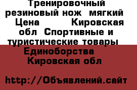 Тренировочный резиновый нож (мягкий) › Цена ­ 400 - Кировская обл. Спортивные и туристические товары » Единоборства   . Кировская обл.